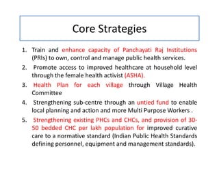 Core Strategies
1. Train and enhance capacity of Panchayati Raj Institutions
(PRIs) to own, control and manage public health services.
2. Promote access to improved healthcare at household level
through the female health activist (ASHA).
3. Health Plan for each village through Village Health
Committee
4. Strengthening sub-centre through an untied fund to enable
local planning and action and more Multi Purpose Workers .
5. Strengthening existing PHCs and CHCs, and provision of 30-
50 bedded CHC per lakh population for improved curative
care to a normative standard (Indian Public Health Standards
defining personnel, equipment and management standards).
 