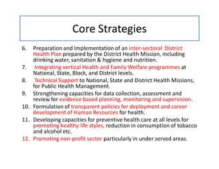 Core Strategies
6. Preparation and Implementation of an inter-sectoral District
Health Plan prepared by the District Health Mission, including
drinking water, sanitation & hygiene and nutrition.
7. Integrating vertical Health and Family Welfare programmes at
National, State, Block, and District levels.
8. Technical Support to National, State and District Health Missions,
for Public Health Management.
9. Strengthening capacities for data collection, assessment and
review for evidence based planning, monitoring and supervision.
10. Formulation of transparent policies for deployment and career
development of Human Resources for health.
11. Developing capacities for preventive health care at all levels for
promoting healthy life styles, reduction in consumption of tobacco
and alcohol etc.
12. Promoting non-profit sector particularly in under served areas.
 