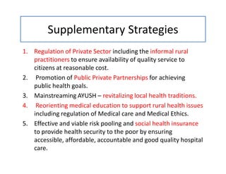 Supplementary Strategies
1. Regulation of Private Sector including the informal rural
practitioners to ensure availability of quality service to
citizens at reasonable cost.
2. Promotion of Public Private Partnerships for achieving
public health goals.
3. Mainstreaming AYUSH – revitalizing local health traditions.
4. Reorienting medical education to support rural health issues
including regulation of Medical care and Medical Ethics.
5. Effective and viable risk pooling and social health insurance
to provide health security to the poor by ensuring
accessible, affordable, accountable and good quality hospital
care.
 