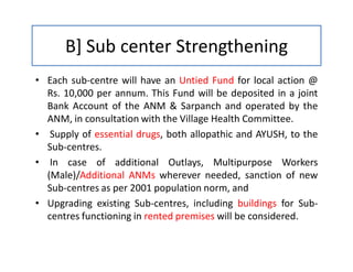 B] Sub center Strengthening
• Each sub-centre will have an Untied Fund for local action @
Rs. 10,000 per annum. This Fund will be deposited in a joint
Bank Account of the ANM & Sarpanch and operated by the
ANM, in consultation with the Village Health Committee.
• Supply of essential drugs, both allopathic and AYUSH, to the
Sub-centres.
• In case of additional Outlays, Multipurpose Workers
(Male)/Additional ANMs wherever needed, sanction of new
Sub-centres as per 2001 population norm, and
• Upgrading existing Sub-centres, including buildings for Sub-
centres functioning in rented premises will be considered.
 