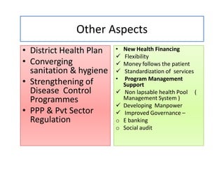 Other Aspects
• District Health Plan• District Health Plan
• Converging
sanitation & hygiene
• Strengthening of
Disease Control
Programmes
• PPP & Pvt Sector
Regulation
• New Health Financing• New Health Financing
 Flexibility
 Money follows the patient
 Standardization of services
• Program Management
Support
 Non lapsable health Pool (
Management System )
 Developing Manpower
 Improved Governance –
o E banking
o Social audit
 
