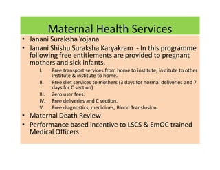 Maternal Health Services
• Janani Suraksha Yojana
• Janani Shishu Suraksha Karyakram - In this programme
following free entitlements are provided to pregnant
mothers and sick infants.
I. Free transport services from home to institute, institute to other
institute & institute to home.
II. Free diet services to mothers (3 days for normal deliveries and 7
days for C section)
III. Zero user fees.
IV. Free deliveries and C section.
V. Free diagnostics, medicines, Blood Transfusion.
• Maternal Death Review
• Performance based incentive to LSCS & EmOC trained
Medical Officers
 