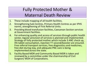 Fully Protected Mother &
Maternal Death Review
Fully Protected Mother &
Maternal Death Review
1. These include mapping of all health facilities.1. These include mapping of all health facilities.
2. Strengthening Sub-Centres, Primary Health Centres as per IPHS
norms, strengthening of First Referral Units.
3. Providing blood transfusion facilities, Caesarean Section services
at Government facilities.
4. For enhancing quality and access of services through public health
sector, regular provision of services is planned and implemented.
Strategy of fully protected mother which include 3 ANC check up,
IFA tablet consumption, injection TT second/booster are ensured.
Free referral transport services, free diagnostics and medicines,
free diet during stay, and adequate PNC care is being
implemented across the state.
5. Facility Based MDR and Community Based MDR is taken and
reviewed by a committee under the chairmanship of Civil
Surgeon/ MOH of Corporations.
 