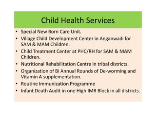Child Health Services
• Special New Born Care Unit.
• Village Child Development Center in Anganwadi for
SAM & MAM Children.
• Child Treatment Center at PHC/RH for SAM & MAM
Children.
• Nutritional Rehabilitation Centre in tribal districts.
• Organization of Bi Annual Rounds of De-worming and
Vitamin A supplementation.
• Routine Immunization Programme
• Infant Death Audit in one High IMR Block in all districts.
 