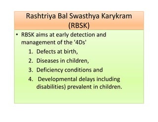 Rashtriya Bal Swasthya Karykram
(RBSK)
Rashtriya Bal Swasthya Karykram
(RBSK)
• RBSK aims at early detection and
management of the '4Ds'
1. Defects at birth,
2. Diseases in children,
3. Deficiency conditions and
4. Developmental delays including
disabilities) prevalent in children.
 
