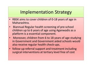 Implementation Strategy
RBSK aims to cover children of 0-18 years of age in• RBSK aims to cover children of 0-18 years of age in
Maharashtra.
• Biannual Regular health screening of pre-school
children up to 6 years of age using Aganwadis as a
platform is a essential component.
• Moreover, children from 6 to 18 years of age studying
in Government and Government aided schools would
also receive regular health check-ups.
• follow-up referral support and treatment including
surgical interventions at tertiary level free of cost
 