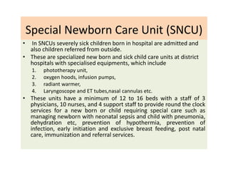 Special Newborn Care Unit (SNCU)
• In SNCUs severely sick children born in hospital are admitted and
also children referred from outside.
• These are specialized new born and sick child care units at district
hospitals with specialised equipments, which include
1. phototherapy unit,
2. oxygen hoods, infusion pumps,
3. radiant warmer,
4. Laryngoscope and ET tubes,nasal cannulas etc.
• These units have a minimum of 12 to 16 beds with a staff of 3
physicians, 10 nurses, and 4 support staff to provide round the clock
services for a new born or child requiring special care such as
managing newborn with neonatal sepsis and child with pneumonia,
dehydration etc, prevention of hypothermia, prevention of
infection, early initiation and exclusive breast feeding, post natal
care, immunization and referral services.
 