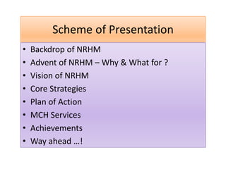 Scheme of Presentation
• Backdrop of NRHM
• Advent of NRHM – Why & What for ?
• Vision of NRHM
• Core Strategies
• Plan of Action
• MCH Services
• Achievements
• Way ahead …!
 