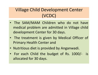 Village Child Development Center
(VCDC)
• The SAM/MAM Children who do not have
medical problem are admitted in Village child
development Center for 30 days.
• The treatment is given by Medical Officer of
Primary Health Center and
• Nutritious diet is provided by Anganwadi.
• For each Child the budget of Rs. 1000/- is
allocated for 30 days.
 