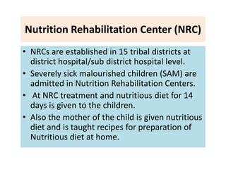 Nutrition Rehabilitation Center (NRC)
• NRCs are established in 15 tribal districts at
district hospital/sub district hospital level.
• Severely sick malourished children (SAM) are
admitted in Nutrition Rehabilitation Centers.
• At NRC treatment and nutritious diet for 14
days is given to the children.
• Also the mother of the child is given nutritious
diet and is taught recipes for preparation of
Nutritious diet at home.
 