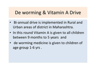 De worming & Vitamin A Drive
• Bi-annual drive is implemented in Rural and
Urban areas of district in Maharashtra.
• In this round Vitamin A is given to all children
between 9 months to 5 years and
• de worming medicine is given to children of
age group 1-6 yrs .
 