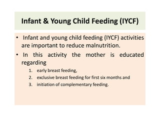Infant & Young Child Feeding (IYCF)
• Infant and young child feeding (IYCF) activities
are important to reduce malnutrition.
• In this activity the mother is educated
regarding
1. early breast feeding,
2. exclusive breast feeding for first six months and
3. initiation of complementary feeding.
 