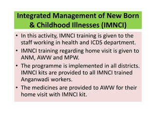 Integrated Management of New Born
& Childhood Illnesses (IMNCI)
• In this activity, IMNCI training is given to the
staff working in health and ICDS department.
• IMNCI training regarding home visit is given to
ANM, AWW and MPW.
• The programme is implemented in all districts.
IMNCI kits are provided to all IMNCI trained
Anganwadi workers.
• The medicines are provided to AWW for their
home visit with IMNCI kit.
 