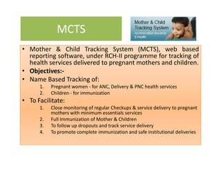 MCTS
• Mother & Child Tracking System (MCTS), web based• Mother & Child Tracking System (MCTS), web based
reporting software, under RCH-II programme for tracking of
health services delivered to pregnant mothers and children.
• Objectives:-
• Name Based Tracking of:
1. Pregnant women - for ANC, Delivery & PNC health services
2. Children - for immunization
• To Facilitate:
1. Close monitoring of regular Checkups & service delivery to pregnant
mothers with minimum essentials services
2. Full Immunization of Mother & Children
3. To follow up dropouts and track service delivery
4. To promote complete immunization and safe institutional deliveries
 