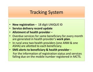 Tracking System
• New registration – 18 digit UNIQUE ID
• Service delivery record update
• Allotment of health provider –
• Overdue services for same beneficiary for every month
are generated in health provider’s work plan.
• In rural area two health providers (one ANM & one
ASHA) are allotted to each beneficiary.
• SMS alerts to beneficiary & health provider –
For the information of registration status and services
falling due on the mobile number registered in MCTS.
 