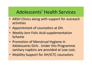Adolescents’ Health Services
• ARSH Clinics along with support for outreach
activities
• Appointment of counselors at DH.
• Weekly Iorn Folic Acid supplementation
Scheme
• Promotion of Menstrual Hygiene in
Adolescents Girls . Under this Programme
sanitary napkins are provided at Low cost.
• Mobility Support for AH/ICTC counselors
 