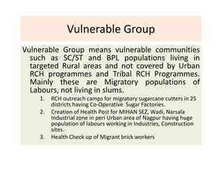 Vulnerable Group
Vulnerable Group means vulnerable communities
such as SC/ST and BPL populations living in
targeted Rural areas and not covered by Urban
RCH programmes and Tribal RCH Programmes.
Mainly these are Migratory populations of
Labours, not living in slums.
1. RCH outreach camps for migratory sugarcane cutters in 25
districts having Co-Operative Sugar Factories.
2. Creation of Health Post for MIHAN SEZ, Wadi, Narsala
Industrial zone in peri Urban area of Nagpur having huge
population of labours working in Industries, Construction
sites.
3. Health Check up of Migrant brick workers
 