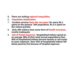 5. There are striking regional inequalities.
6. Population Stabilization
7. Curative services favor the non-poor: for every Re.1
spent on the poorest 20% population, Rs.3 is spent on
the richest quintile.
8. Only 10% Indians have some form of health insurance,
mostly inadequate
9. Out of Pocket Expenses -Hospitalized Indians spend on
an average 58% of their total annual expenditure Over
40% of hospitalized Indians borrow heavily or sell assets
to cover expenses. Over 25% of hospitalized Indians fall
below poverty line because of hospital expenses
 