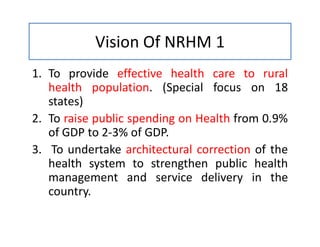 Vision Of NRHM 1
1. To provide effective health care to rural
health population. (Special focus on 18
states)
2. To raise public spending on Health from 0.9%
of GDP to 2-3% of GDP.
3. To undertake architectural correction of the
health system to strengthen public health
management and service delivery in the
country.
 