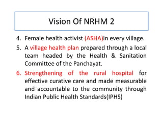 Vision Of NRHM 2
4. Female health activist (ASHA)in every village.
5. A village health plan prepared through a local
team headed by the Health & Sanitation
Committee of the Panchayat.
6. Strengthening of the rural hospital for
effective curative care and made measurable
and accountable to the community through
Indian Public Health Standards(IPHS)
 