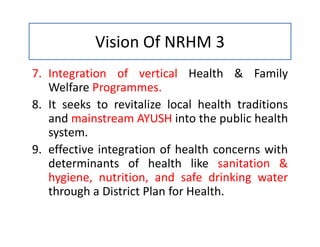 Vision Of NRHM 3
7. Integration of vertical Health & Family
Welfare Programmes.
8. It seeks to revitalize local health traditions
and mainstream AYUSH into the public health
system.
9. effective integration of health concerns with
determinants of health like sanitation &
hygiene, nutrition, and safe drinking water
through a District Plan for Health.
 