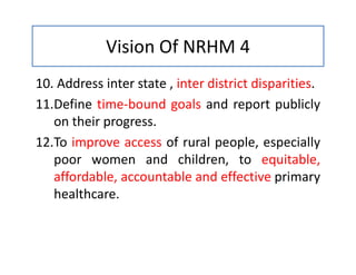 Vision Of NRHM 4
10. Address inter state , inter district disparities.
11.Define time-bound goals and report publicly
on their progress.
12.To improve access of rural people, especially
poor women and children, to equitable,
affordable, accountable and effective primary
healthcare.
 