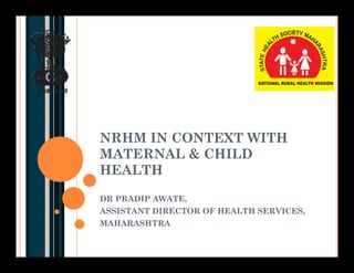 NRHM IN CONTEXT WITH
MATERNAL & CHILD
HEALTH
DR PRADIP AWATE,
ASSISTANT DIRECTOR OF HEALTH SERVICES,
MAHARASHTRA
 