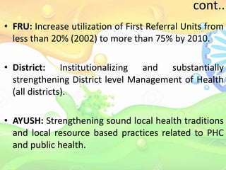 cont..
• FRU: Increase utilization of First Referral Units from
less than 20% (2002) to more than 75% by 2010.
• District: Institutionalizing and substantially
strengthening District level Management of Health
(all districts).
• AYUSH: Strengthening sound local health traditions
and local resource based practices related to PHC
and public health.
 