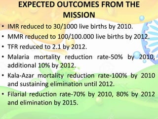 EXPECTED OUTCOMES FROM THE
MISSION
• IMR reduced to 30/1000 live births by 2010.
• MMR reduced to 100/100.000 live births by 2012.
• TFR reduced to 2.1 by 2012.
• Malaria mortality reduction rate-50% by 2010,
additional 10% by 2012.
• Kala-Azar mortality reduction rate-100% by 2010
and sustaining elimination until 2012.
• Filarial reduction rate-70% by 2010, 80% by 2012
and elimination by 2015.
 
