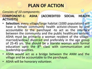 PLAN OF ACTION
Consists of 10 components
COMPONENT-1: ASHA (ACCREDITED SOCIAL HEALTH
ACTIVISTS)
• Selection: every village/large habitat (1000 population) will
have a female community health activist-chosen by and
accountable to the panchayat -to act as the interface
between the community and the public healthcare system.
ASHA must be primarily a woman resident of the village-
married/widow/ divorced and preferably in the age group
of 25-45 yrs. She should be a literate woman with formal
education upto the 8th class with communication and
leadership qualities.
• ASHA would act as a bridge between the ANM and the
village and be accountable to the panchayat.
• ASHA will be honorary volunteer.
 