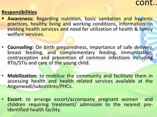 cont..
Responsibilities
 Awareness: Regarding nutrition, basic sanitation and hygienic
practices, healthy living and working conditions, information on
existing health services and need for utilization of health & family
welfare services.
• Counseling: On birth preparedness, importance of safe delivery,
breast feeding, and complementary feeding, immunization,
contraception and prevention of common infections including
RTIs/STIs and care of the young child.
• Mobilization: to mobilize the community and facilitate them in
accessing health and health related services available at the
Anganwadi/subcentres/PHCs.
• Escort: to arrange escort/accompany pregnant women and
children requiring treatment/ admission to the nearest pre-
identified health facility.
 