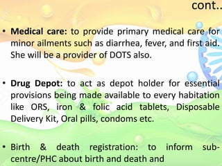 cont..
• Medical care: to provide primary medical care for
minor ailments such as diarrhea, fever, and first aid.
She will be a provider of DOTS also.
• Drug Depot: to act as depot holder for essential
provisions being made available to every habitation
like ORS, iron & folic acid tablets, Disposable
Delivery Kit, Oral pills, condoms etc.
• Birth & death registration: to inform sub-
centre/PHC about birth and death and
 