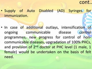 cont..
• Supply of Auto Disabled (AD) Syringes for
immunization.
• In case of additional outlays, intensification of
ongoing communicable disease control
programmes, new progress for control of non-
communicable diseases, upgradation of 100% PHCs,
and provision of 2nd doctor at PHC level (1 male, 1
female) would be undertaken on the basis of felt
need.
 