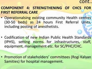 cont..
COMPONENT 4: STRENGTHENING OF CHCS FOR
FIRST REFERRAL CARE
• Operationalsing existing community Health centres
(30-50 beds) as 24 hours First Referral Units,
including posting of anesthetists.
• Codification of new Indian Public Health Standards
(IPHS), setting norms for infrastructures, staff,
equipment, management etc. for SC/PHC/CHC.
• Promotion of stakeholders’ committees (Rogi Kalyan
Samities) for hospital management.
 