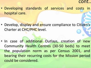 cont..
• Developing standards of services and costs in
hospital care.
• Develop, display and ensure compliance to Citizen’s
Charter at CHC/PHC level.
• In case of additional Outlays, creation of new
Community Health Centres (30-50 beds) to meet
the population norm as per Census 2001, and
bearing their recurring costs for the Mission period
could be considered.
 