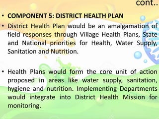 cont..
• COMPONENT 5: DISTRICT HEALTH PLAN
• District Health Plan would be an amalgamation of
field responses through Village Health Plans, State
and National priorities for Health, Water Supply,
Sanitation and Nutrition.
• Health Plans would form the core unit of action
proposed in areas like water supply, sanitation,
hygiene and nutrition. Implementing Departments
would integrate into District Health Mission for
monitoring.
 