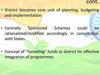 cont..
• District becomes core unit of planning, budgeting
and implementation.
• Centrally Sponsored Schemes could be
rationalized/modified accordingly in consultation
with States.
• Concept of “funneling” funds to district for effective
integration of programmes
 