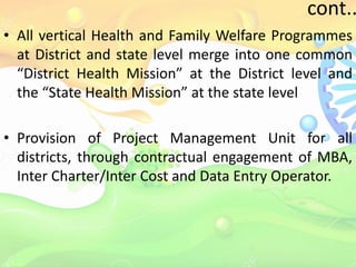 cont..
• All vertical Health and Family Welfare Programmes
at District and state level merge into one common
“District Health Mission” at the District level and
the “State Health Mission” at the state level
• Provision of Project Management Unit for all
districts, through contractual engagement of MBA,
Inter Charter/Inter Cost and Data Entry Operator.
 