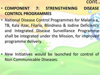 cont..
• COMPONENT 7: STRENGTHENING DISEASE
CONTROL PROGRAMMES
• National Disease Control Programmes for Malaria a,
TB, Kala Azar, Filaria, Blindness & Iodine Deficiency
and Integrated Disease Surveillance Programme
shall be integrated under the Mission, for improved
programme delivery.
• New Initiatives would be launched for control of
Non Communicable Diseases.
 