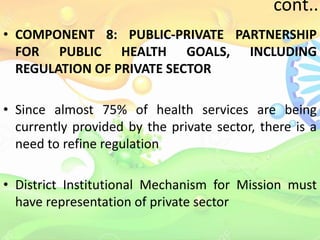 cont..
• COMPONENT 8: PUBLIC-PRIVATE PARTNERSHIP
FOR PUBLIC HEALTH GOALS, INCLUDING
REGULATION OF PRIVATE SECTOR
• Since almost 75% of health services are being
currently provided by the private sector, there is a
need to refine regulation
• District Institutional Mechanism for Mission must
have representation of private sector
 