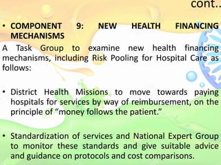 cont..
• COMPONENT 9: NEW HEALTH FINANCING
MECHANISMS
A Task Group to examine new health financing
mechanisms, including Risk Pooling for Hospital Care as
follows:
• District Health Missions to move towards paying
hospitals for services by way of reimbursement, on the
principle of “money follows the patient.”
• Standardization of services and National Expert Group
to monitor these standards and give suitable advice
and guidance on protocols and cost comparisons.
 