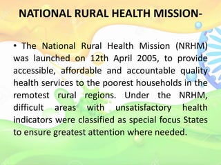NATIONAL RURAL HEALTH MISSION-
• The National Rural Health Mission (NRHM)
was launched on 12th April 2005, to provide
accessible, affordable and accountable quality
health services to the poorest households in the
remotest rural regions. Under the NRHM,
difficult areas with unsatisfactory health
indicators were classified as special focus States
to ensure greatest attention where needed.
 