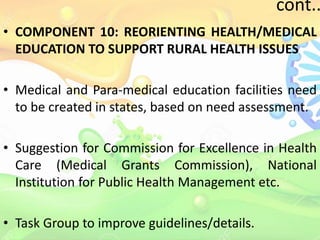 cont..
• COMPONENT 10: REORIENTING HEALTH/MEDICAL
EDUCATION TO SUPPORT RURAL HEALTH ISSUES
• Medical and Para-medical education facilities need
to be created in states, based on need assessment.
• Suggestion for Commission for Excellence in Health
Care (Medical Grants Commission), National
Institution for Public Health Management etc.
• Task Group to improve guidelines/details.
 