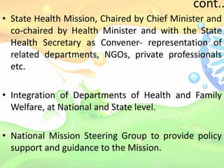 cont..
• State Health Mission, Chaired by Chief Minister and
co-chaired by Health Minister and with the State
Health Secretary as Convener- representation of
related departments, NGOs, private professionals
etc.
• Integration of Departments of Health and Family
Welfare, at National and State level.
• National Mission Steering Group to provide policy
support and guidance to the Mission.
 
