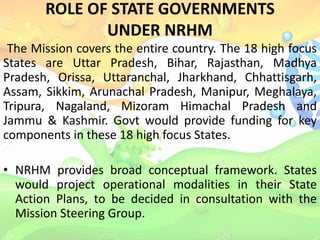 ROLE OF STATE GOVERNMENTS
UNDER NRHM
The Mission covers the entire country. The 18 high focus
States are Uttar Pradesh, Bihar, Rajasthan, Madhya
Pradesh, Orissa, Uttaranchal, Jharkhand, Chhattisgarh,
Assam, Sikkim, Arunachal Pradesh, Manipur, Meghalaya,
Tripura, Nagaland, Mizoram Himachal Pradesh and
Jammu & Kashmir. Govt would provide funding for key
components in these 18 high focus States.
• NRHM provides broad conceptual framework. States
would project operational modalities in their State
Action Plans, to be decided in consultation with the
Mission Steering Group.
 