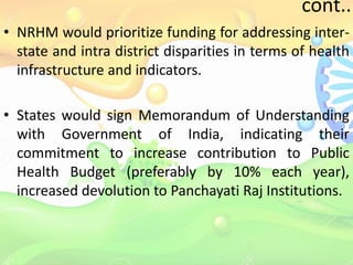 cont..
• NRHM would prioritize funding for addressing inter-
state and intra district disparities in terms of health
infrastructure and indicators.
• States would sign Memorandum of Understanding
with Government of India, indicating their
commitment to increase contribution to Public
Health Budget (preferably by 10% each year),
increased devolution to Panchayati Raj Institutions.
 