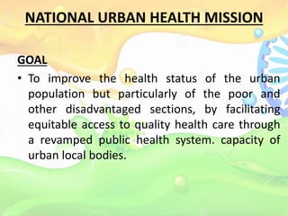 NATIONAL URBAN HEALTH MISSION
GOAL
• To improve the health status of the urban
population but particularly of the poor and
other disadvantaged sections, by facilitating
equitable access to quality health care through
a revamped public health system. capacity of
urban local bodies.
 
