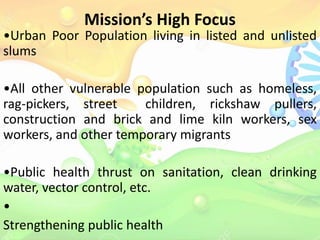 Mission’s High Focus
•Urban Poor Population living in listed and unlisted
slums
•All other vulnerable population such as homeless,
rag-pickers, street children, rickshaw pullers,
construction and brick and lime kiln workers, sex
workers, and other temporary migrants
•Public health thrust on sanitation, clean drinking
water, vector control, etc.
•
Strengthening public health
 