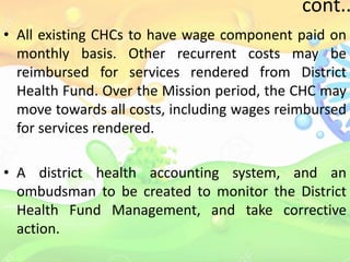cont..
• All existing CHCs to have wage component paid on
monthly basis. Other recurrent costs may be
reimbursed for services rendered from District
Health Fund. Over the Mission period, the CHC may
move towards all costs, including wages reimbursed
for services rendered.
• A district health accounting system, and an
ombudsman to be created to monitor the District
Health Fund Management, and take corrective
action.
 
