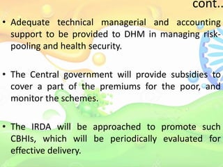 cont..
• Adequate technical managerial and accounting
support to be provided to DHM in managing risk-
pooling and health security.
• The Central government will provide subsidies to
cover a part of the premiums for the poor, and
monitor the schemes.
• The IRDA will be approached to promote such
CBHIs, which will be periodically evaluated for
effective delivery.
 